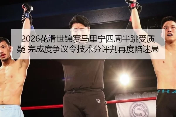 2026花滑世锦赛马里宁四周半跳受质疑 完成度争议令技术分评判再度陷迷局