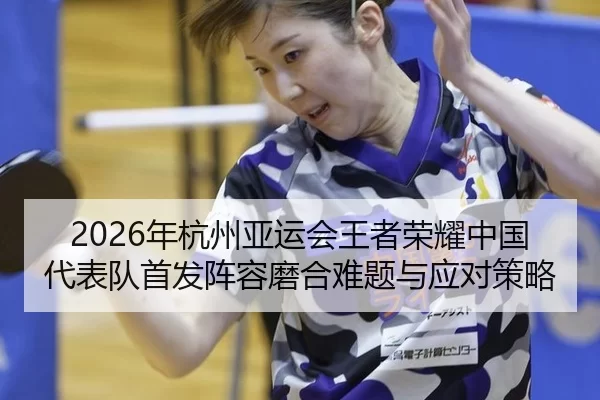 2026年杭州亚运会王者荣耀中国代表队首发阵容磨合难题与应对策略