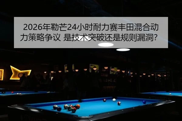 2026年勒芒24小时耐力赛丰田混合动力策略争议 是技术突破还是规则漏洞？