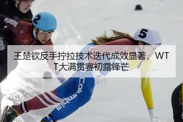 王楚钦反手拧拉技术迭代成效显著，WTT大满贯赛初露锋芒
